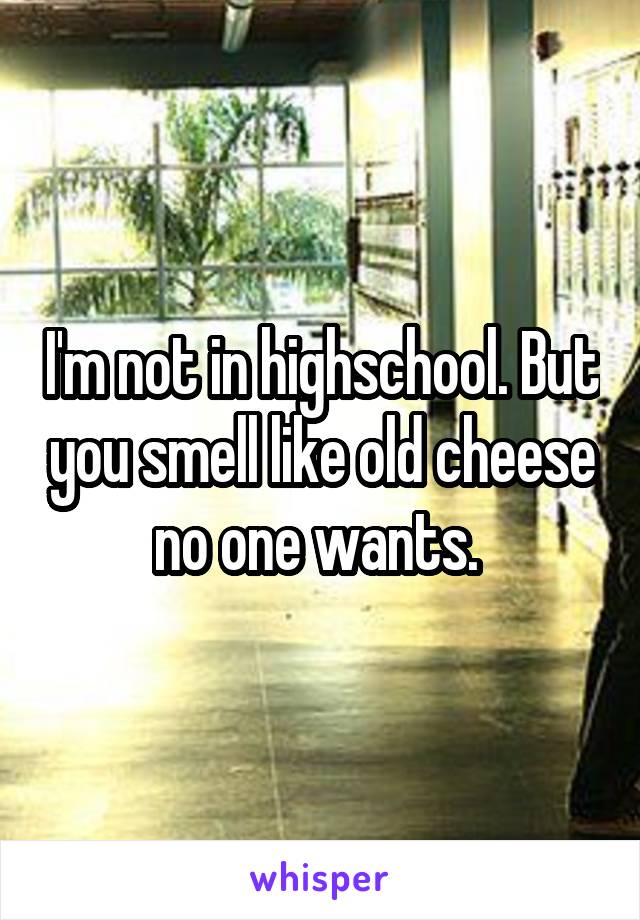 I'm not in highschool. But you smell like old cheese no one wants. 