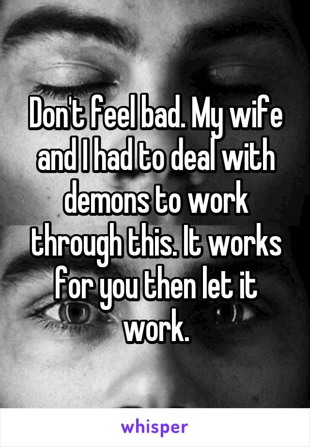 Don't feel bad. My wife and I had to deal with demons to work through this. It works for you then let it work.