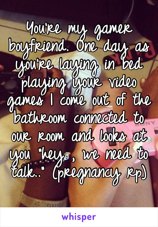 You’re my gamer boyfriend. One day as you’re laying in bed playing your video games I come out of the bathroom connected to our room and looks at you “hey , we need to talk..” (pregnancy rp)