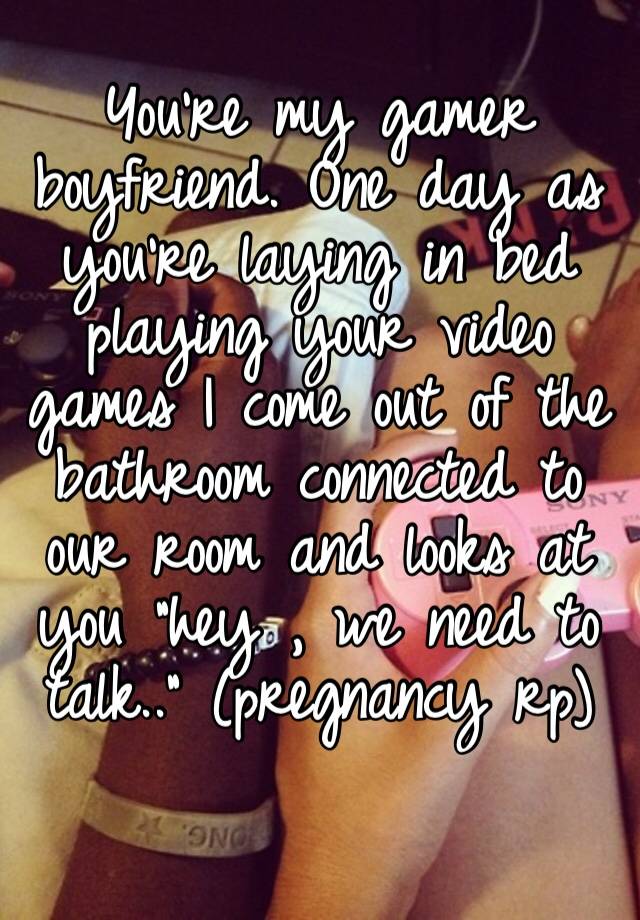 You’re my gamer boyfriend. One day as you’re laying in bed playing your video games I come out of the bathroom connected to our room and looks at you “hey , we need to talk..” (pregnancy rp)