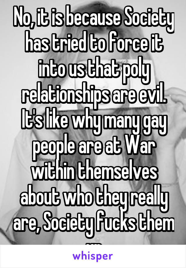 No, it is because Society has tried to force it into us that poly relationships are evil. It's like why many gay people are at War within themselves about who they really are, Society fucks them up