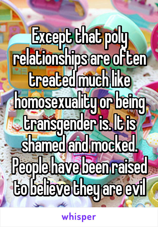 Except that poly relationships are often treated much like homosexuality or being transgender is. It is shamed and mocked. People have been raised to believe they are evil