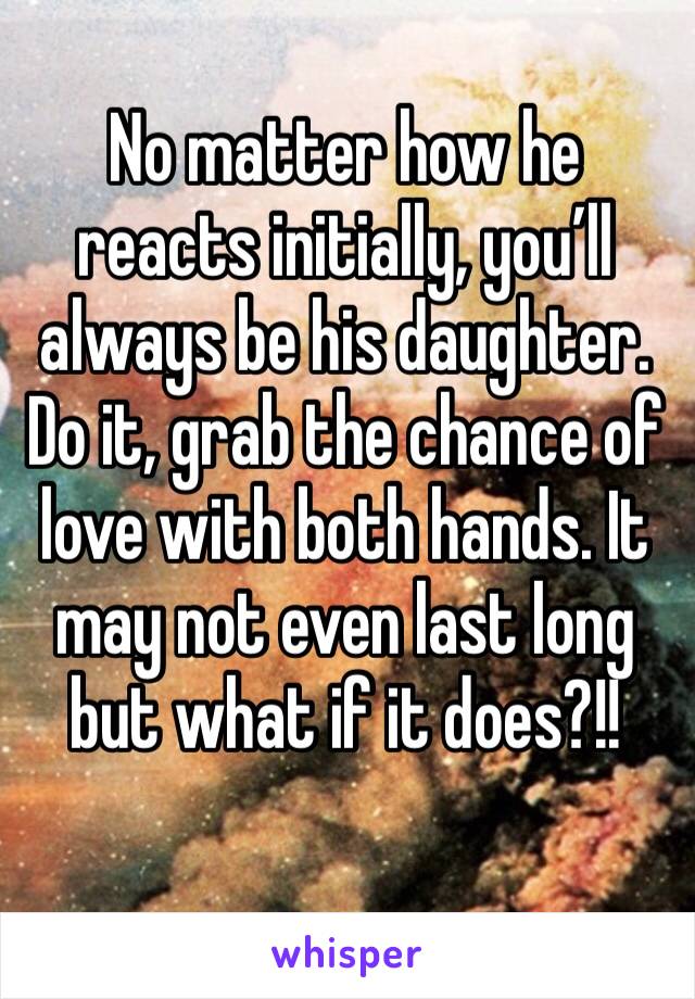 No matter how he reacts initially, you’ll always be his daughter. Do it, grab the chance of love with both hands. It may not even last long but what if it does?!! 