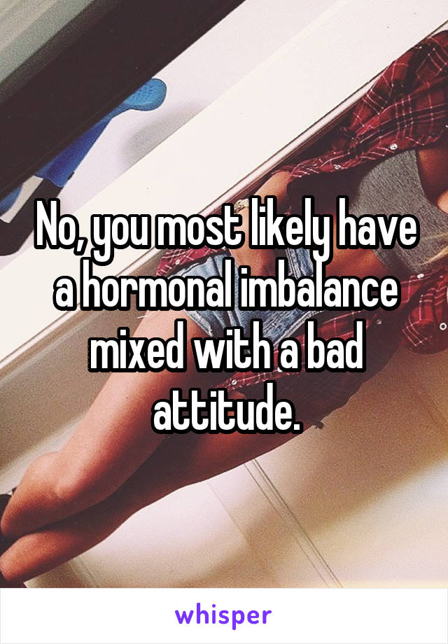 No, you most likely have a hormonal imbalance mixed with a bad attitude.