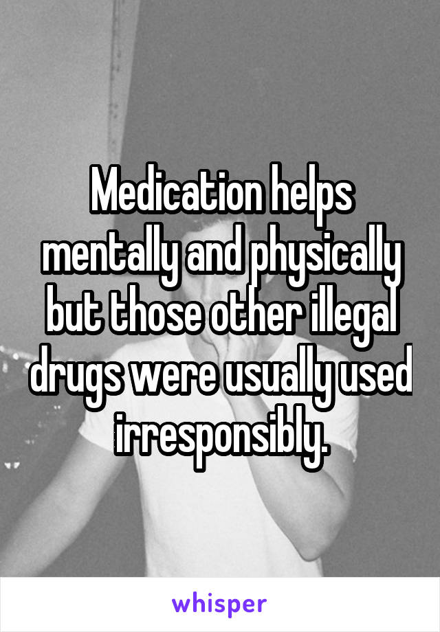 Medication helps mentally and physically but those other illegal drugs were usually used irresponsibly.