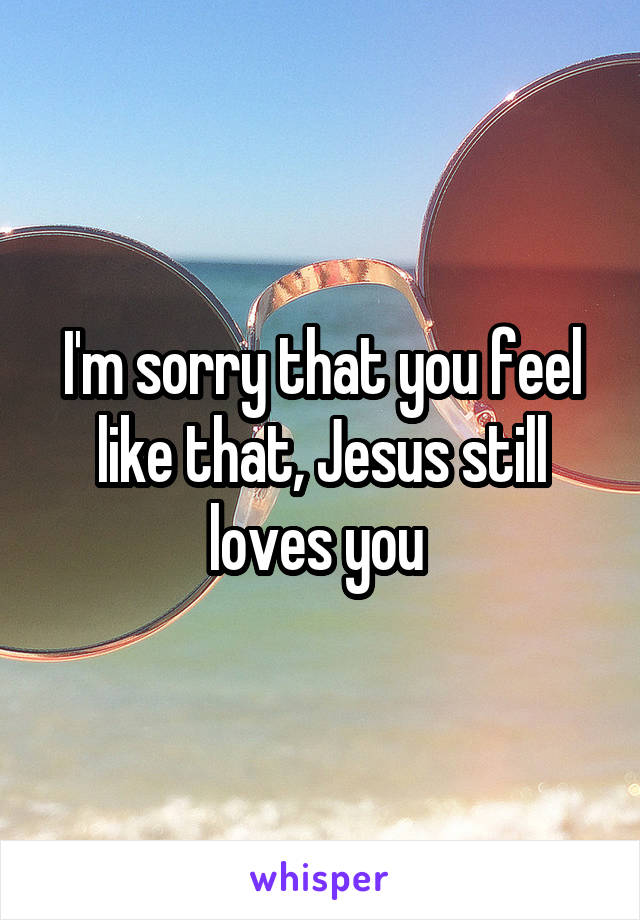 I'm sorry that you feel like that, Jesus still loves you 