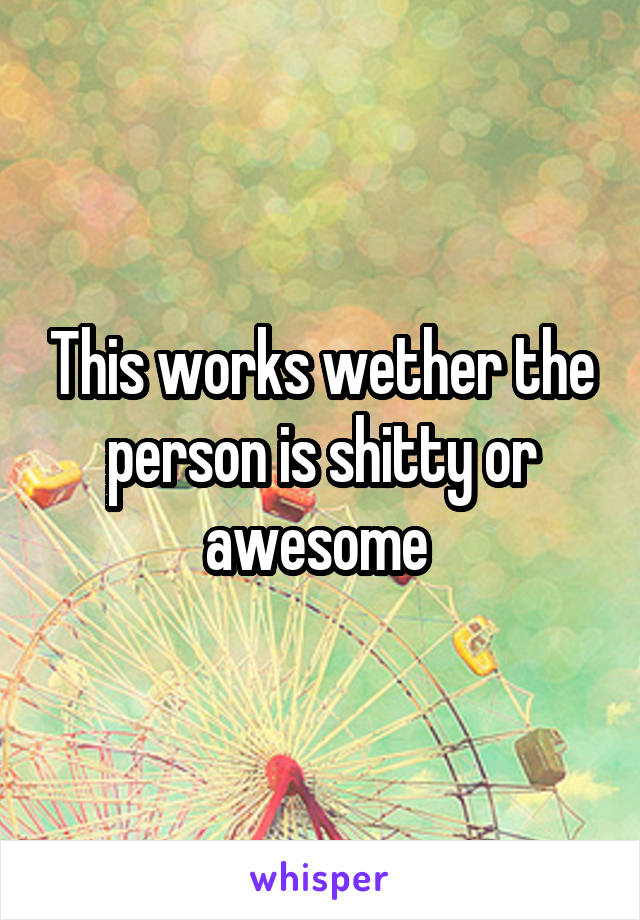 This works wether the person is shitty or awesome 