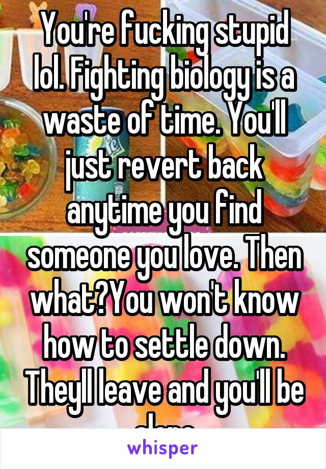 You're fucking stupid lol. Fighting biology is a waste of time. You'll just revert back anytime you find someone you love. Then what?You won't know how to settle down. Theyll leave and you'll be alone