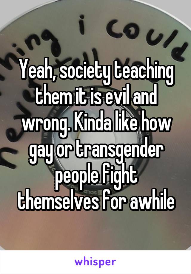 Yeah, society teaching them it is evil and wrong. Kinda like how gay or transgender people fight themselves for awhile
