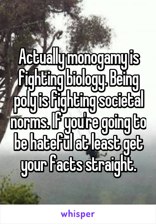 Actually monogamy is fighting biology. Being poly is fighting societal norms. If you're going to be hateful at least get your facts straight.
