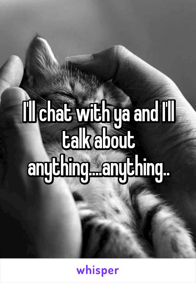 I'll chat with ya and I'll talk about anything....anything..