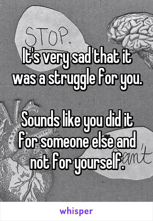 It's very sad that it was a struggle for you.

Sounds like you did it for someone else and not for yourself.