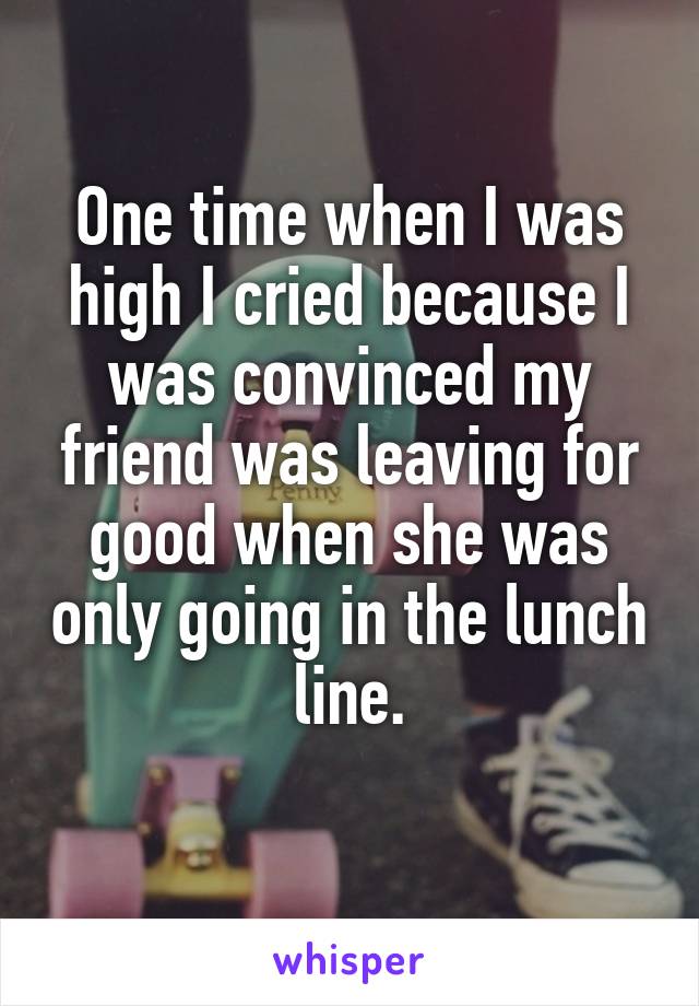 One time when I was high I cried because I was convinced my friend was leaving for good when she was only going in the lunch line.
