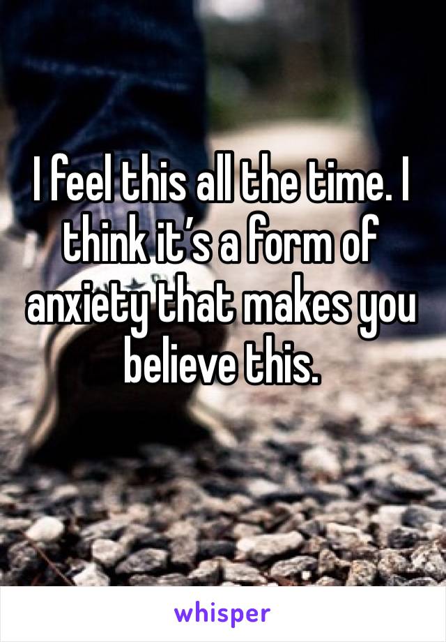 I feel this all the time. I think it’s a form of anxiety that makes you believe this. 