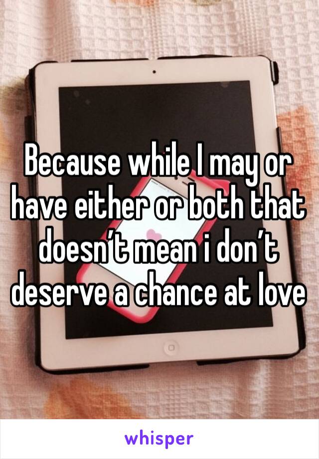 Because while I may or have either or both that doesn’t mean i don’t deserve a chance at love