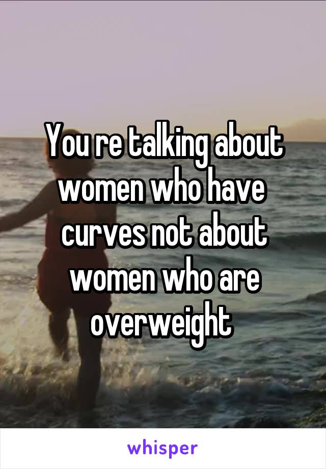 You re talking about women who have  curves not about women who are overweight 