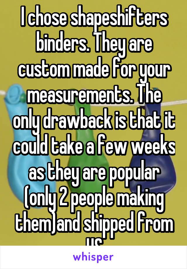 I chose shapeshifters binders. They are custom made for your measurements. The only drawback is that it could take a few weeks as they are popular (only 2 people making them)and shipped from US