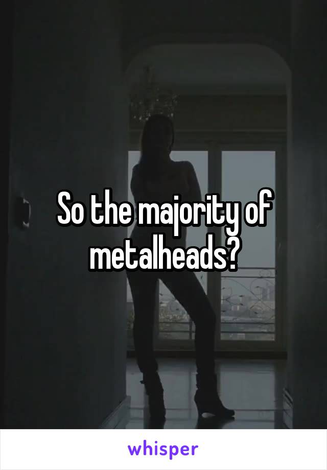 So the majority of metalheads?