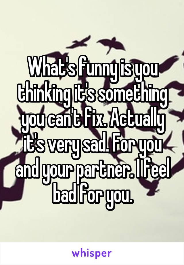 What's funny is you thinking it's something you can't fix. Actually it's very sad. For you and your partner. I feel bad for you.