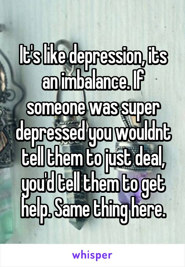 It's like depression, its an imbalance. If someone was super depressed you wouldnt tell them to just deal, you'd tell them to get help. Same thing here.