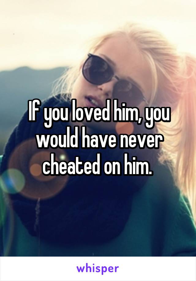 If you loved him, you would have never cheated on him. 