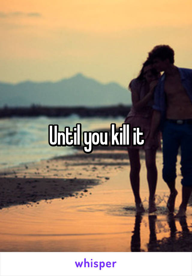 Until you kill it