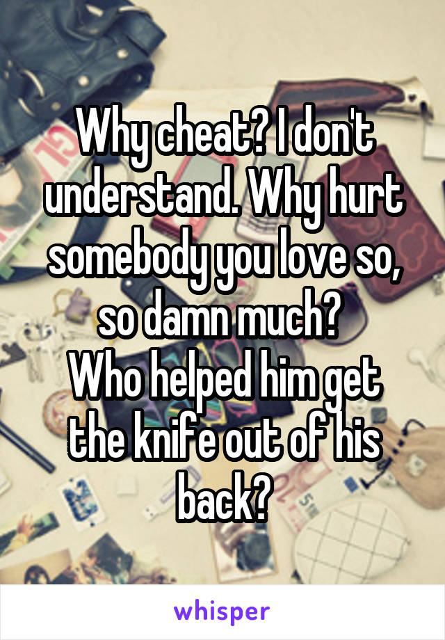 Why cheat? I don't understand. Why hurt somebody you love so, so damn much? 
Who helped him get the knife out of his back?