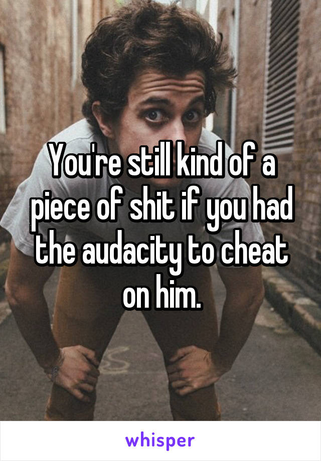 You're still kind of a piece of shit if you had the audacity to cheat on him.