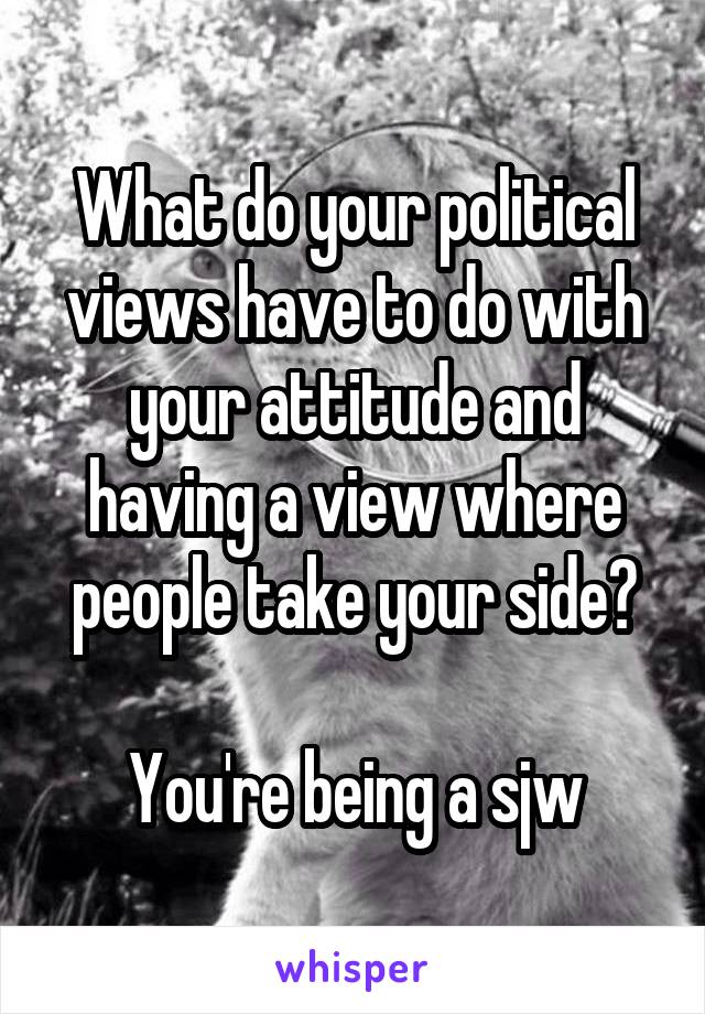 What do your political views have to do with your attitude and having a view where people take your side?

You're being a sjw