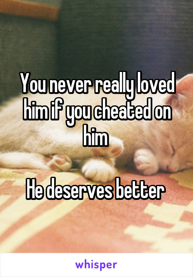 You never really loved him if you cheated on him 

He deserves better 