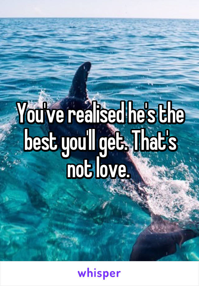 You've realised he's the best you'll get. That's not love. 