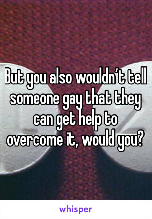 But you also wouldn’t tell someone gay that they can get help to overcome it, would you?