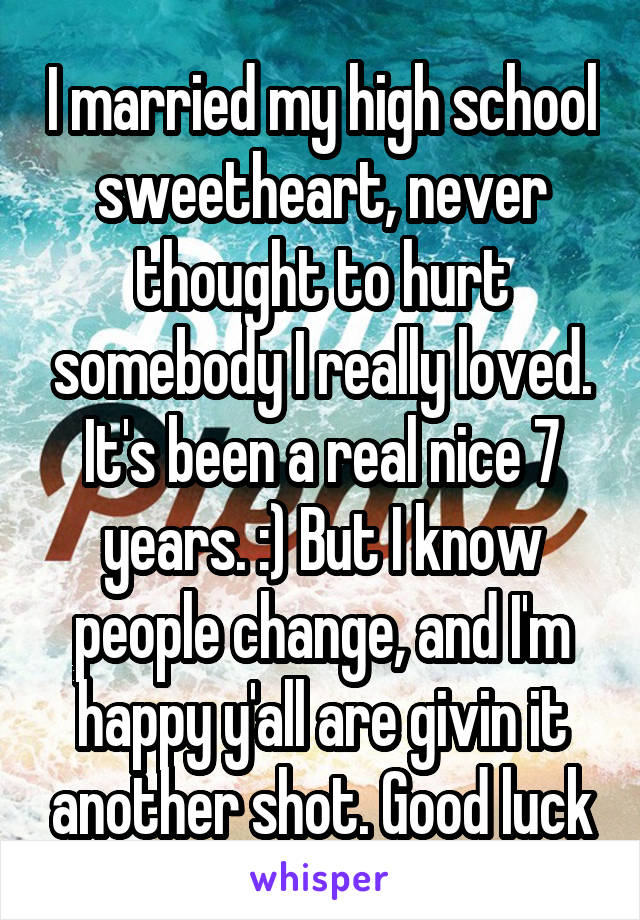 I married my high school sweetheart, never thought to hurt somebody I really loved. It's been a real nice 7 years. :) But I know people change, and I'm happy y'all are givin it another shot. Good luck