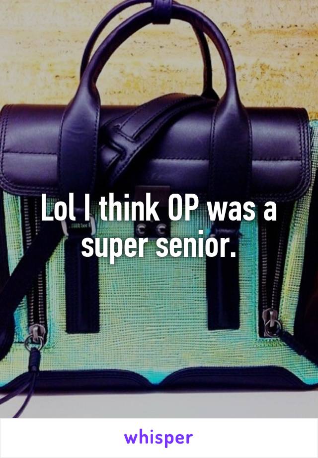 Lol I think OP was a super senior.