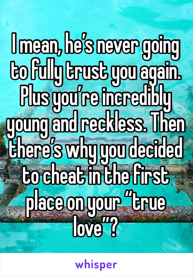 I mean, he’s never going to fully trust you again. Plus you’re incredibly young and reckless. Then there’s why you decided to cheat in the first place on your “true love”?