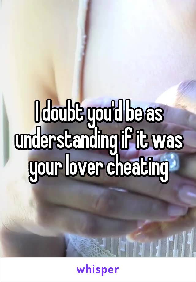 I doubt you'd be as understanding if it was your lover cheating