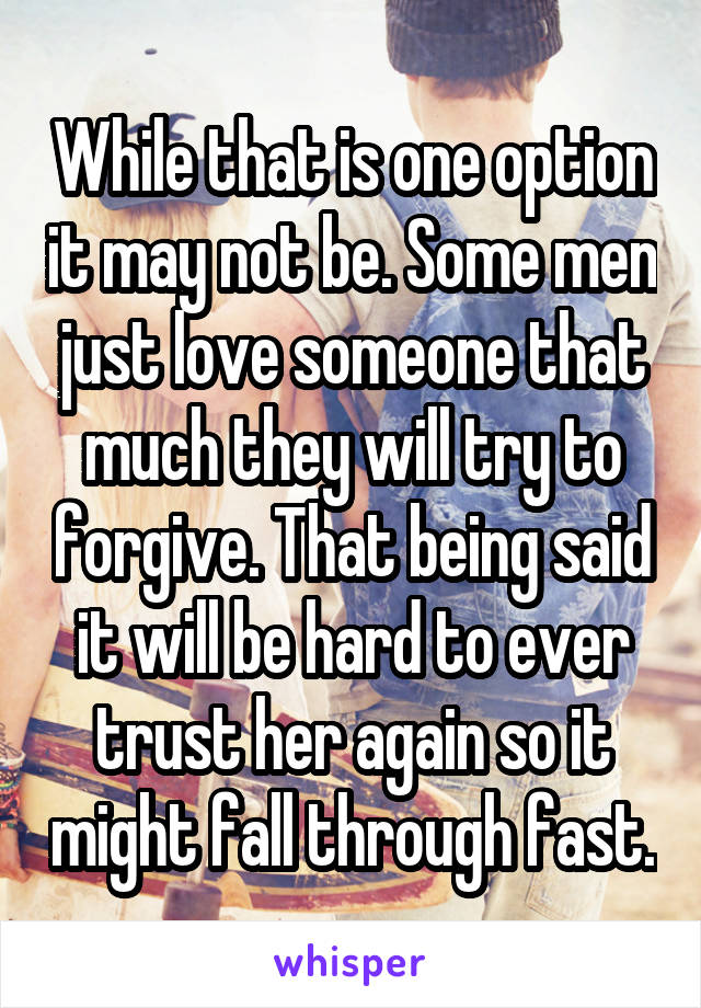 While that is one option it may not be. Some men just love someone that much they will try to forgive. That being said it will be hard to ever trust her again so it might fall through fast.