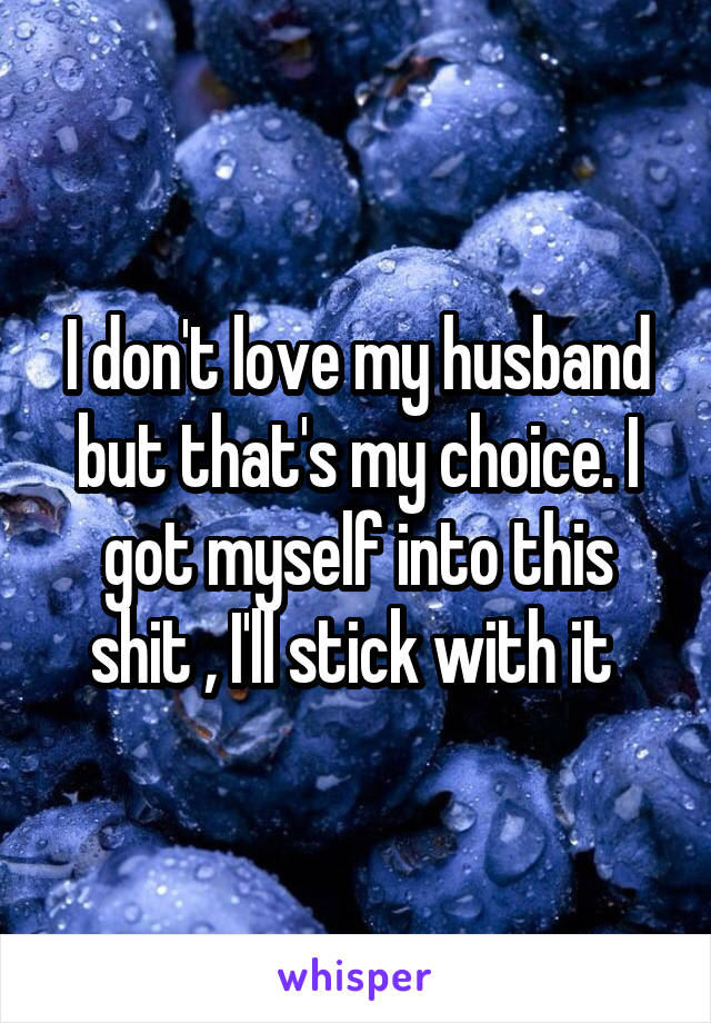 I don't love my husband but that's my choice. I got myself into this shit , I'll stick with it 