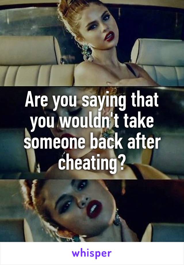 Are you saying that you wouldn't take someone back after cheating?