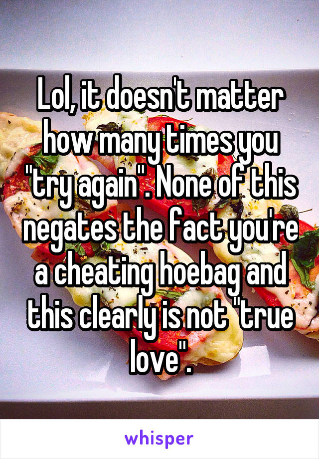 Lol, it doesn't matter how many times you "try again". None of this negates the fact you're a cheating hoebag and this clearly is not "true love".