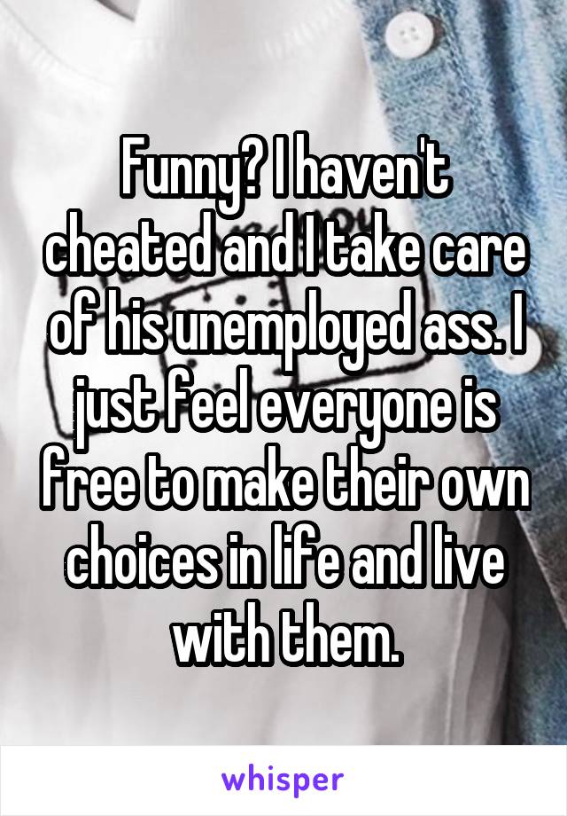 Funny? I haven't cheated and I take care of his unemployed ass. I just feel everyone is free to make their own choices in life and live with them.