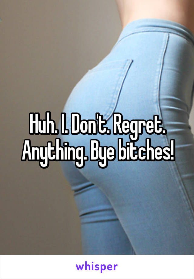 Huh. I. Don't. Regret. Anything. Bye bitches!