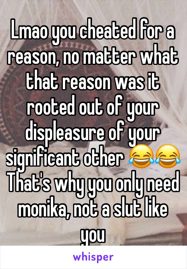 Lmao you cheated for a reason, no matter what that reason was it rooted out of your displeasure of your significant other 😂😂
That's why you only need monika, not a slut like you