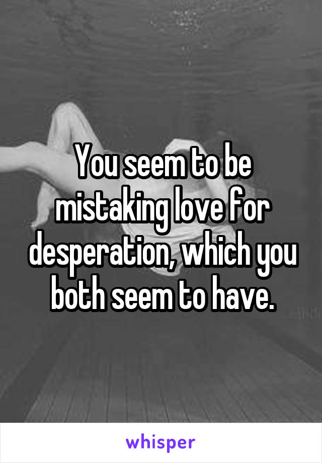 You seem to be mistaking love for desperation, which you both seem to have.