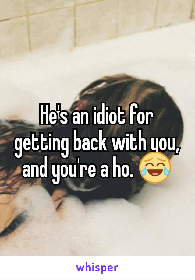 He's an idiot for getting back with you, and you're a ho. 😂