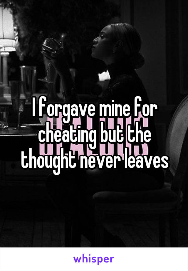 I forgave mine for cheating but the thought never leaves