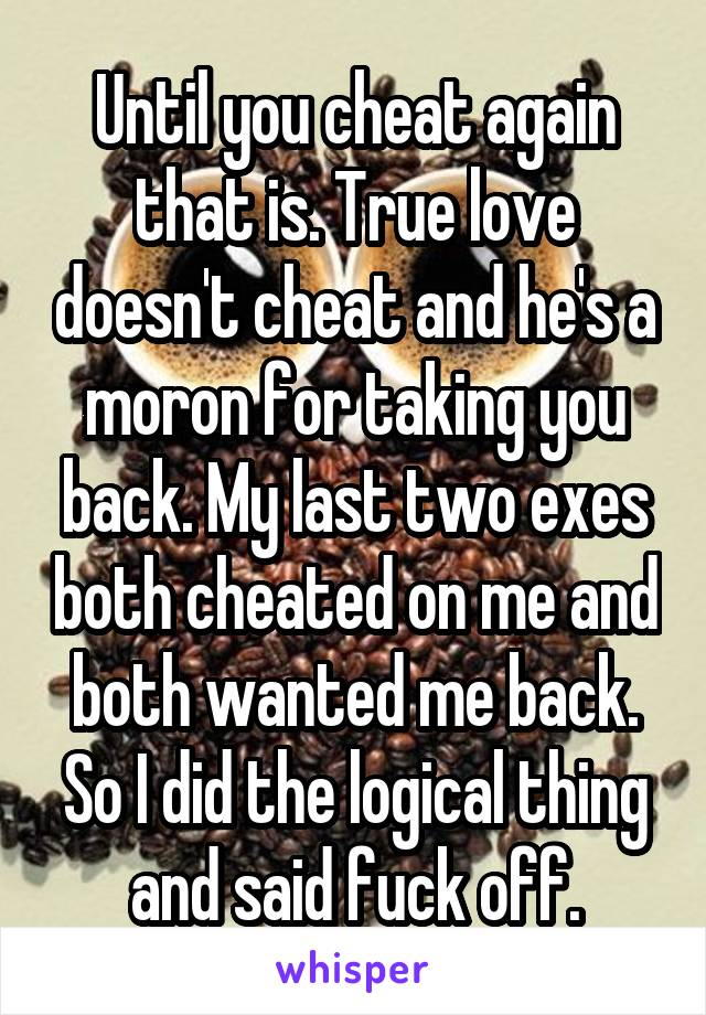 Until you cheat again that is. True love doesn't cheat and he's a moron for taking you back. My last two exes both cheated on me and both wanted me back. So I did the logical thing and said fuck off.