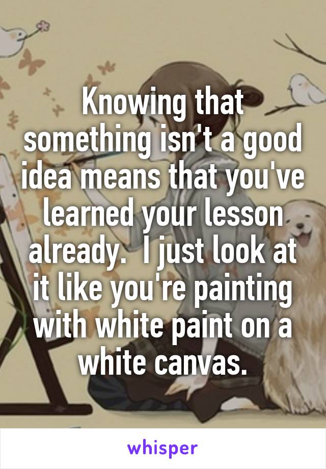 Knowing that something isn't a good idea means that you've learned your lesson already.  I just look at it like you're painting with white paint on a white canvas.