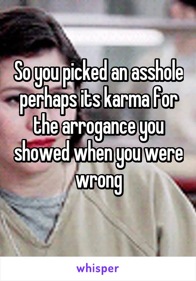 So you picked an asshole perhaps its karma for the arrogance you showed when you were wrong
