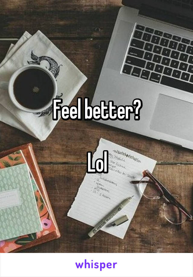 Feel better?

Lol